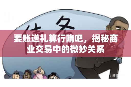 要账送礼算行隋吧，揭秘商业交易中的微妙关系