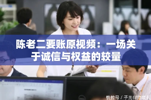 陈老二要账原视频：一场关于诚信与权益的较量