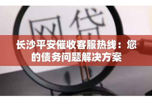 长沙平安催收客服热线：您的债务问题解决方案